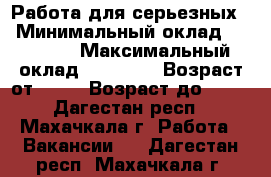 Работа для серьезных  › Минимальный оклад ­ 15 000 › Максимальный оклад ­ 45 000 › Возраст от ­ 25 › Возраст до ­ 73 - Дагестан респ., Махачкала г. Работа » Вакансии   . Дагестан респ.,Махачкала г.